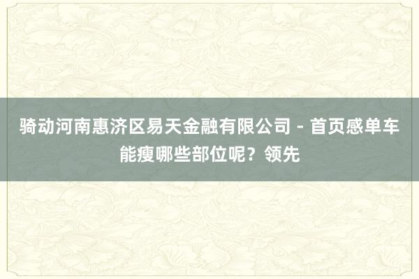 骑动河南惠济区易天金融有限公司 - 首页感单车能瘦哪些部位呢?领先