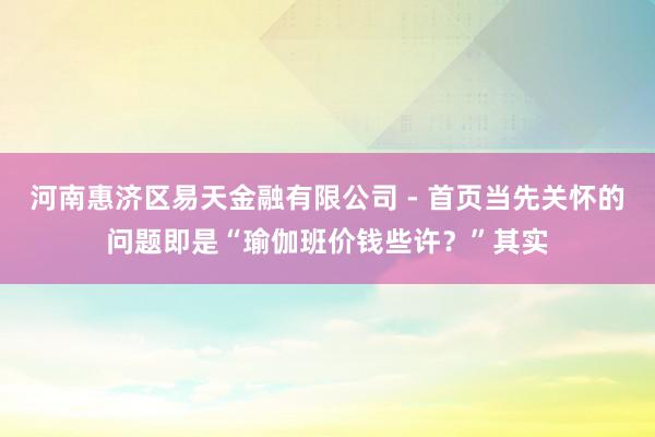河南惠济区易天金融有限公司 - 首页当先关怀的问题即是“瑜伽班价钱些许？”其实