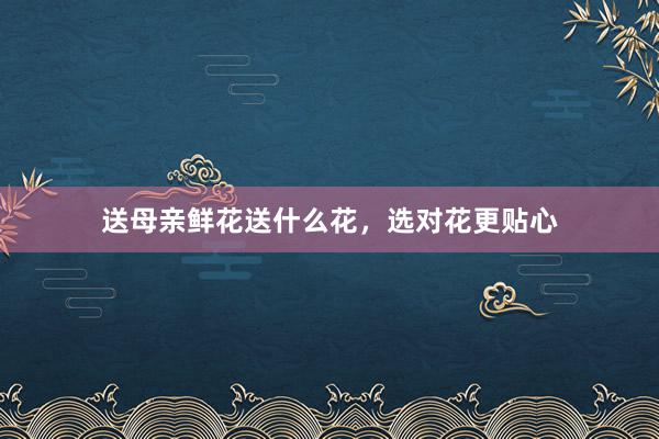 送母亲鲜花送什么花，选对花更贴心